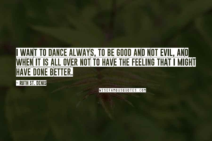 Ruth St. Denis Quotes: I want to dance always, to be good and not evil, and when it is all over not to have the feeling that I might have done better.