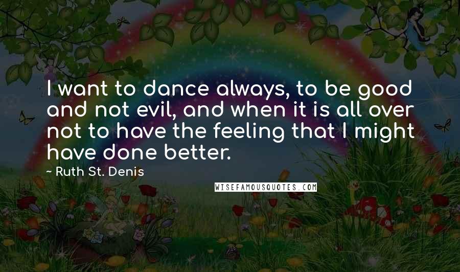 Ruth St. Denis Quotes: I want to dance always, to be good and not evil, and when it is all over not to have the feeling that I might have done better.