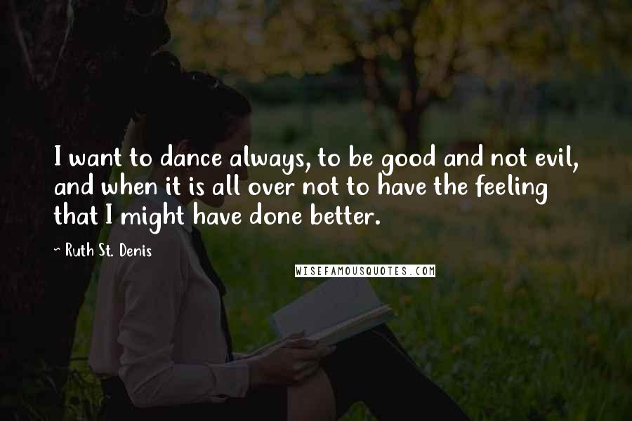 Ruth St. Denis Quotes: I want to dance always, to be good and not evil, and when it is all over not to have the feeling that I might have done better.