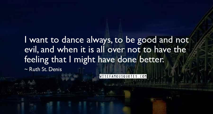 Ruth St. Denis Quotes: I want to dance always, to be good and not evil, and when it is all over not to have the feeling that I might have done better.