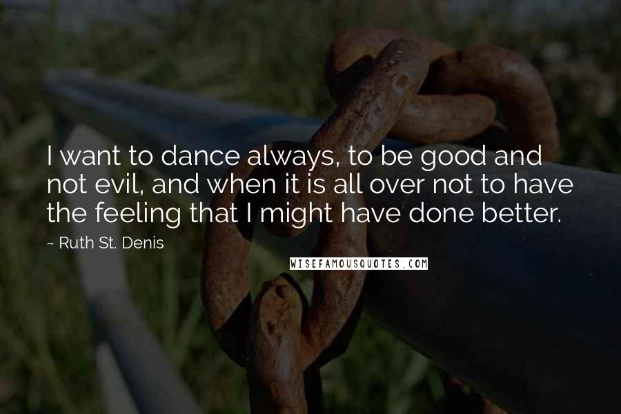 Ruth St. Denis Quotes: I want to dance always, to be good and not evil, and when it is all over not to have the feeling that I might have done better.