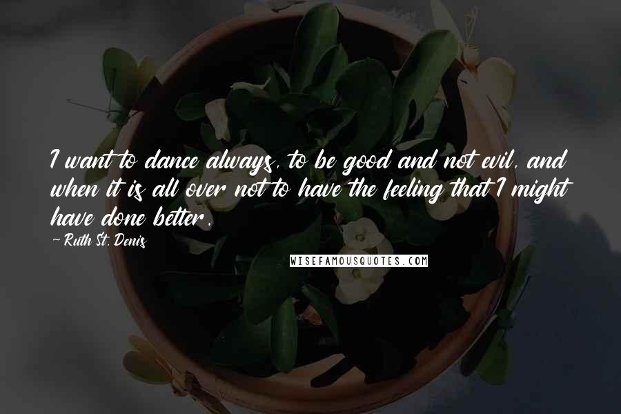 Ruth St. Denis Quotes: I want to dance always, to be good and not evil, and when it is all over not to have the feeling that I might have done better.