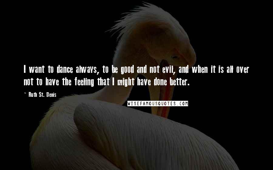 Ruth St. Denis Quotes: I want to dance always, to be good and not evil, and when it is all over not to have the feeling that I might have done better.