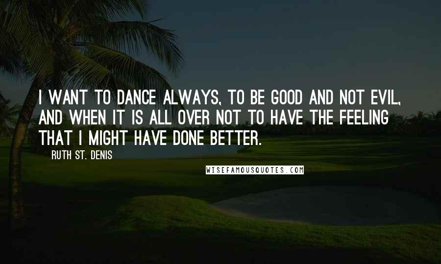Ruth St. Denis Quotes: I want to dance always, to be good and not evil, and when it is all over not to have the feeling that I might have done better.