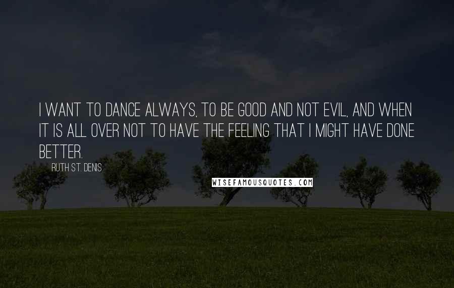 Ruth St. Denis Quotes: I want to dance always, to be good and not evil, and when it is all over not to have the feeling that I might have done better.