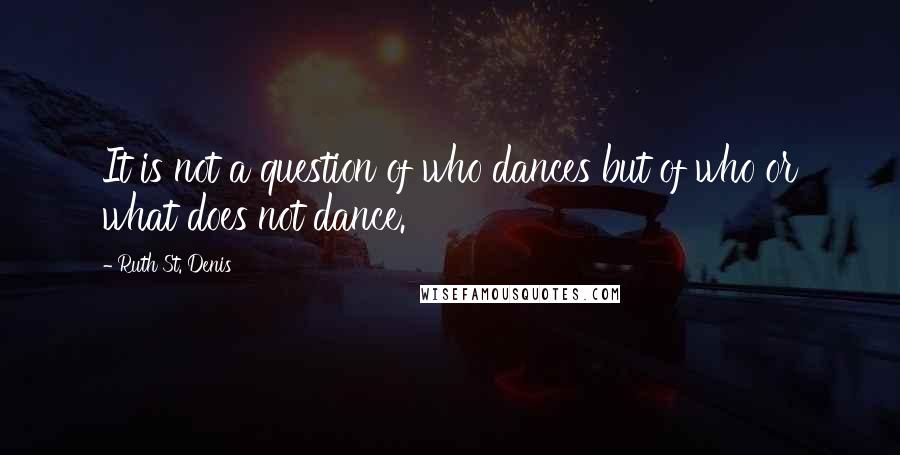 Ruth St. Denis Quotes: It is not a question of who dances but of who or what does not dance.