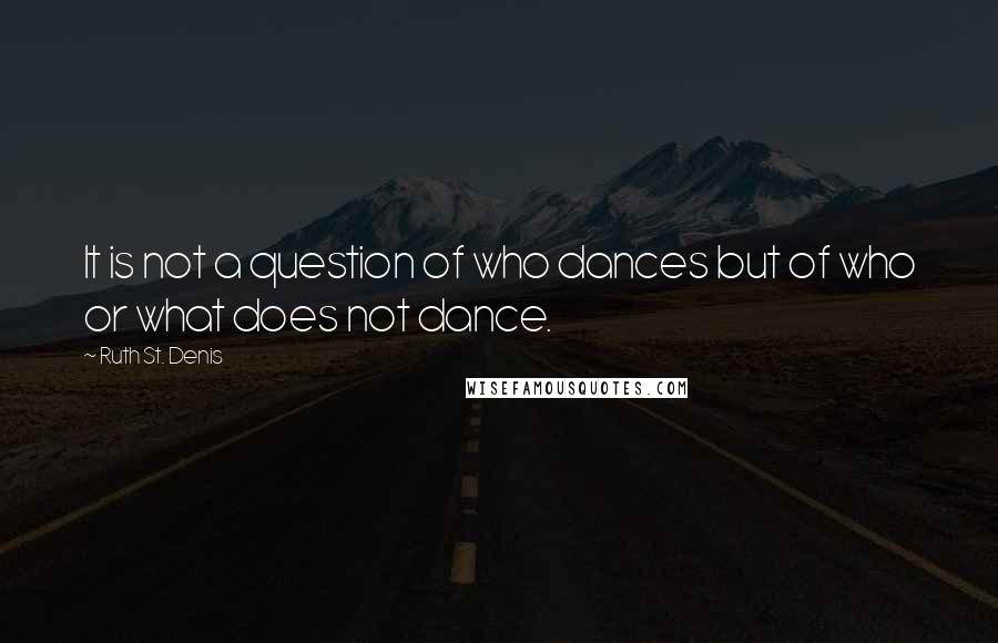 Ruth St. Denis Quotes: It is not a question of who dances but of who or what does not dance.