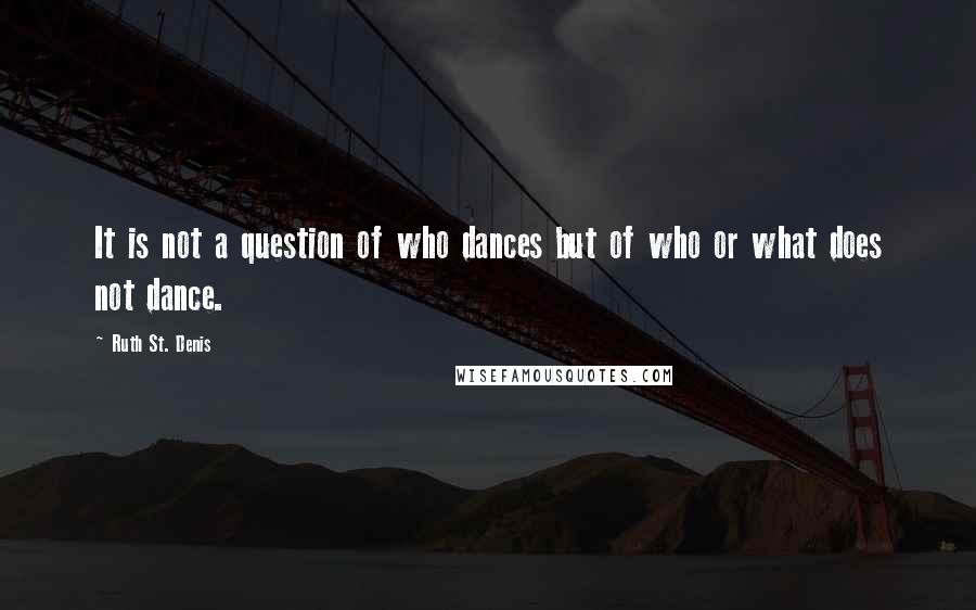 Ruth St. Denis Quotes: It is not a question of who dances but of who or what does not dance.