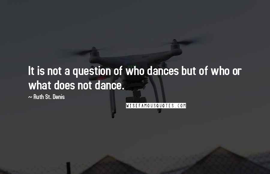 Ruth St. Denis Quotes: It is not a question of who dances but of who or what does not dance.
