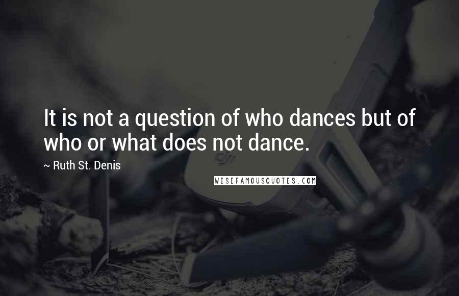 Ruth St. Denis Quotes: It is not a question of who dances but of who or what does not dance.