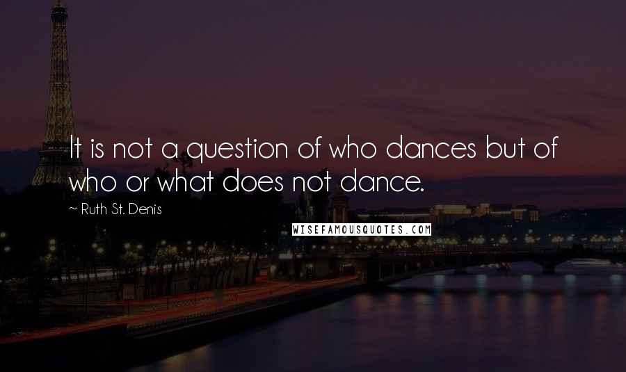 Ruth St. Denis Quotes: It is not a question of who dances but of who or what does not dance.