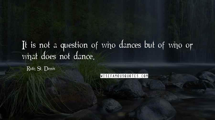 Ruth St. Denis Quotes: It is not a question of who dances but of who or what does not dance.