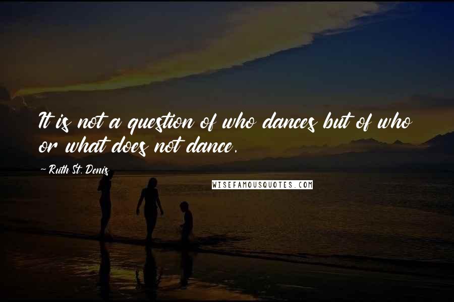 Ruth St. Denis Quotes: It is not a question of who dances but of who or what does not dance.