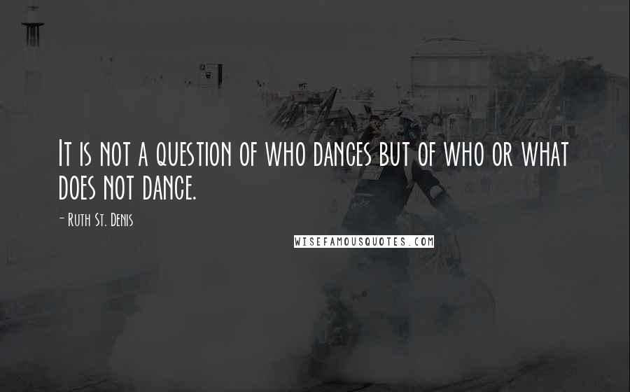 Ruth St. Denis Quotes: It is not a question of who dances but of who or what does not dance.