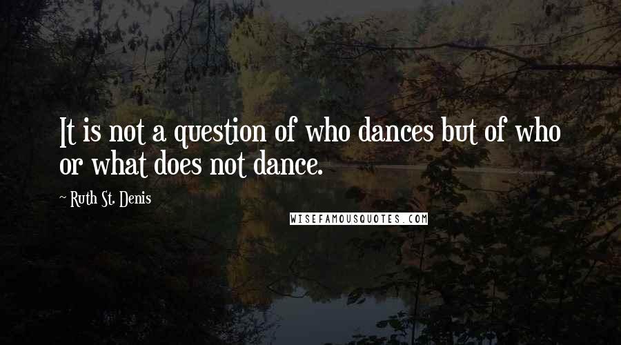 Ruth St. Denis Quotes: It is not a question of who dances but of who or what does not dance.