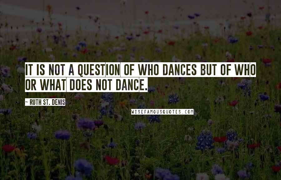 Ruth St. Denis Quotes: It is not a question of who dances but of who or what does not dance.