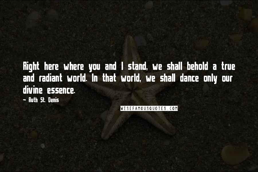 Ruth St. Denis Quotes: Right here where you and I stand, we shall behold a true and radiant world. In that world, we shall dance only our divine essence.