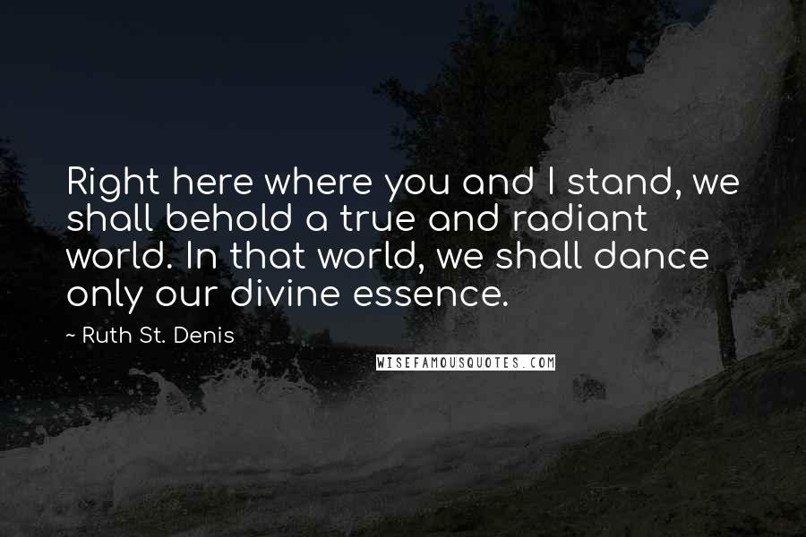 Ruth St. Denis Quotes: Right here where you and I stand, we shall behold a true and radiant world. In that world, we shall dance only our divine essence.