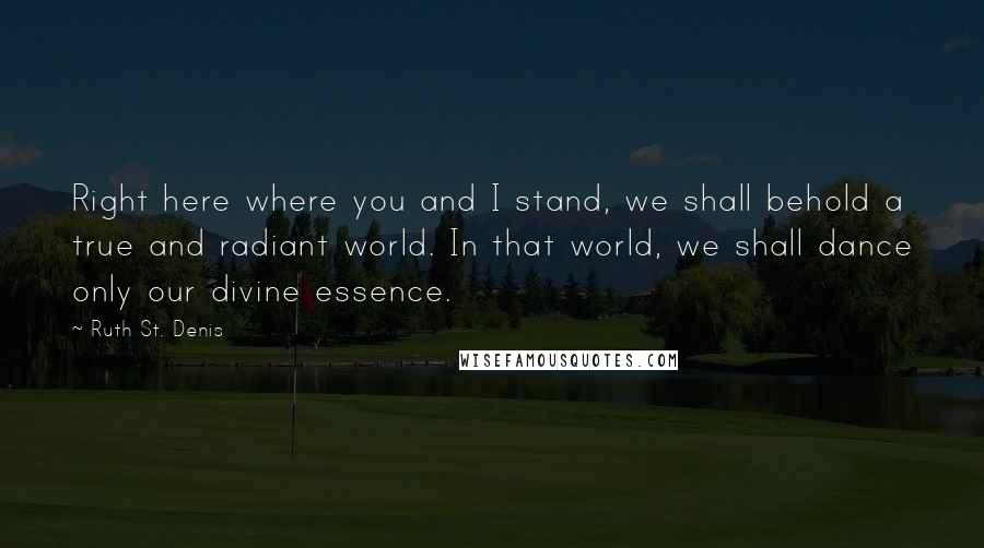 Ruth St. Denis Quotes: Right here where you and I stand, we shall behold a true and radiant world. In that world, we shall dance only our divine essence.