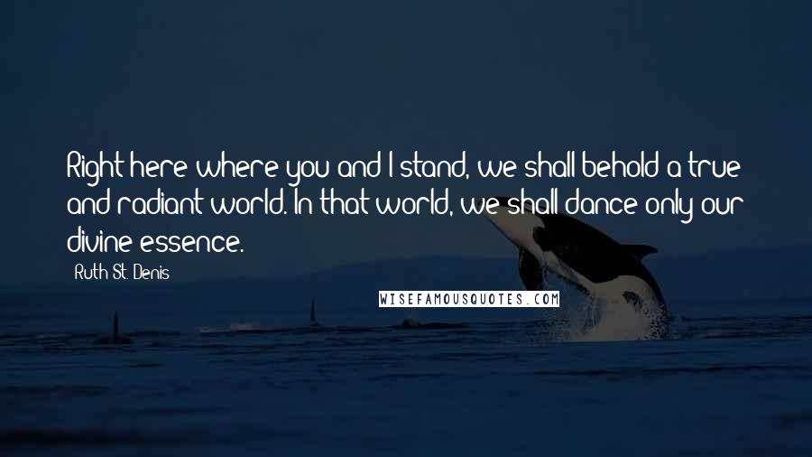 Ruth St. Denis Quotes: Right here where you and I stand, we shall behold a true and radiant world. In that world, we shall dance only our divine essence.