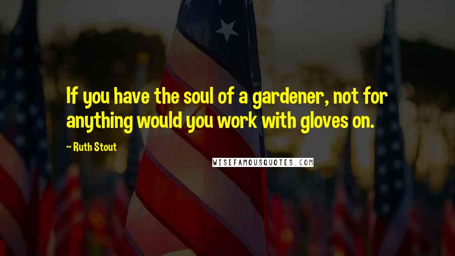 Ruth Stout Quotes: If you have the soul of a gardener, not for anything would you work with gloves on.