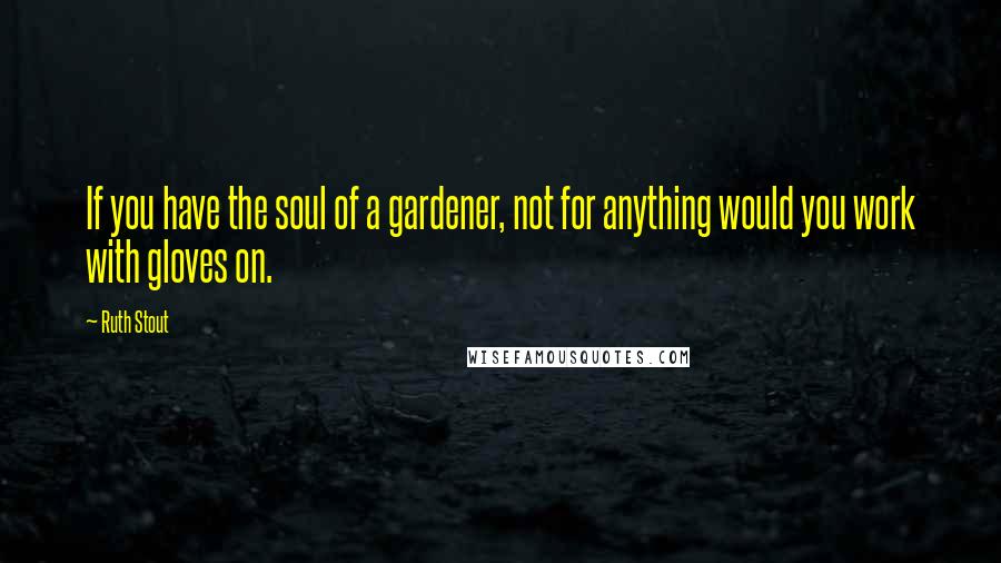 Ruth Stout Quotes: If you have the soul of a gardener, not for anything would you work with gloves on.