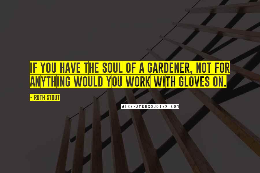 Ruth Stout Quotes: If you have the soul of a gardener, not for anything would you work with gloves on.