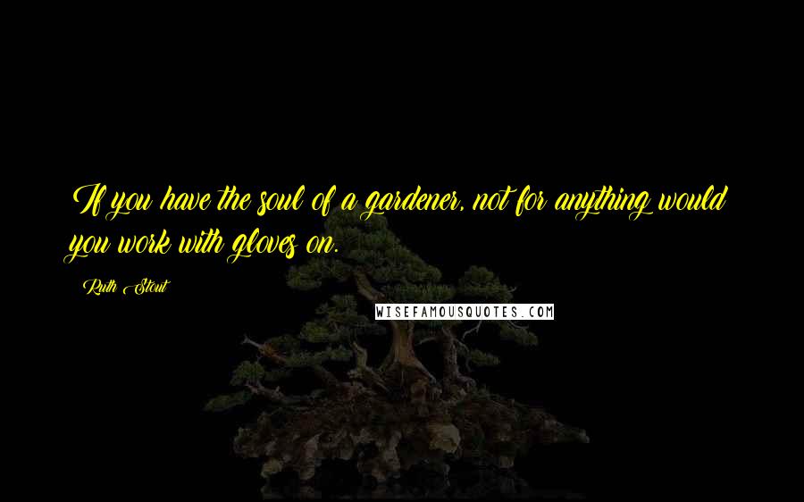 Ruth Stout Quotes: If you have the soul of a gardener, not for anything would you work with gloves on.