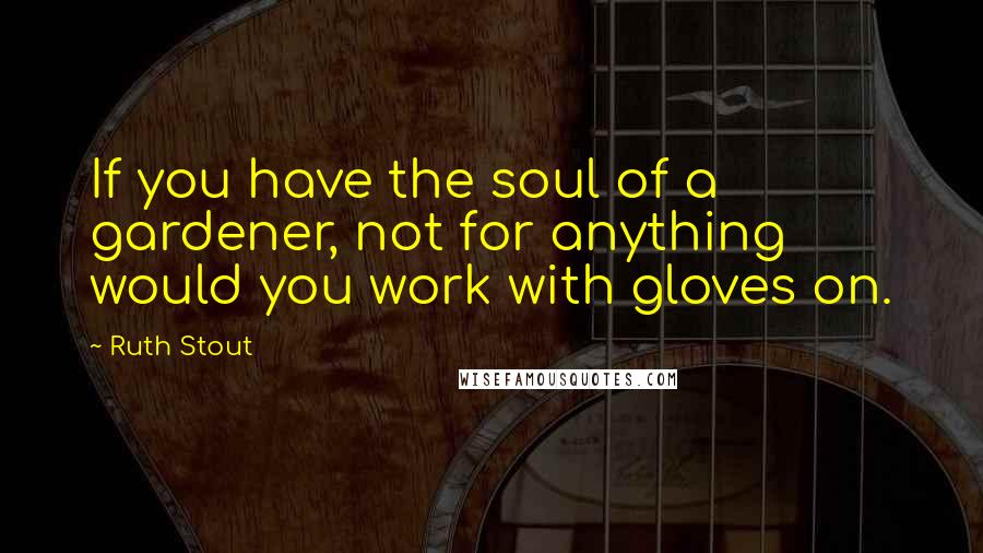 Ruth Stout Quotes: If you have the soul of a gardener, not for anything would you work with gloves on.