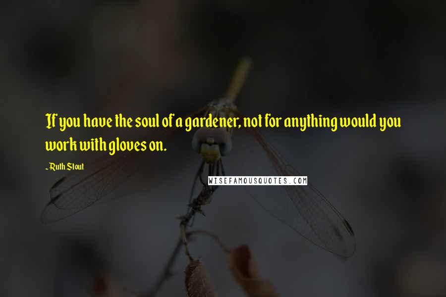 Ruth Stout Quotes: If you have the soul of a gardener, not for anything would you work with gloves on.