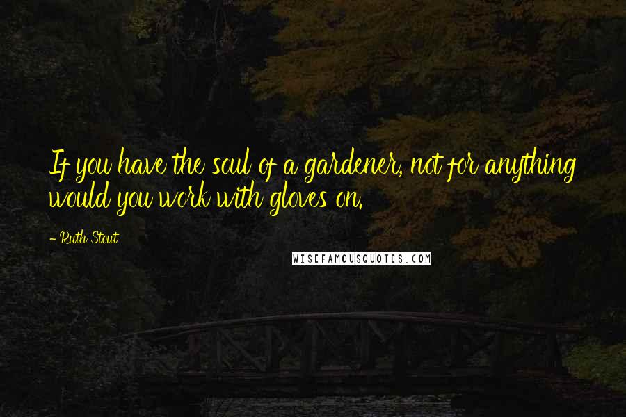 Ruth Stout Quotes: If you have the soul of a gardener, not for anything would you work with gloves on.