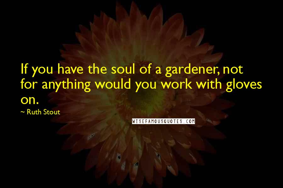 Ruth Stout Quotes: If you have the soul of a gardener, not for anything would you work with gloves on.