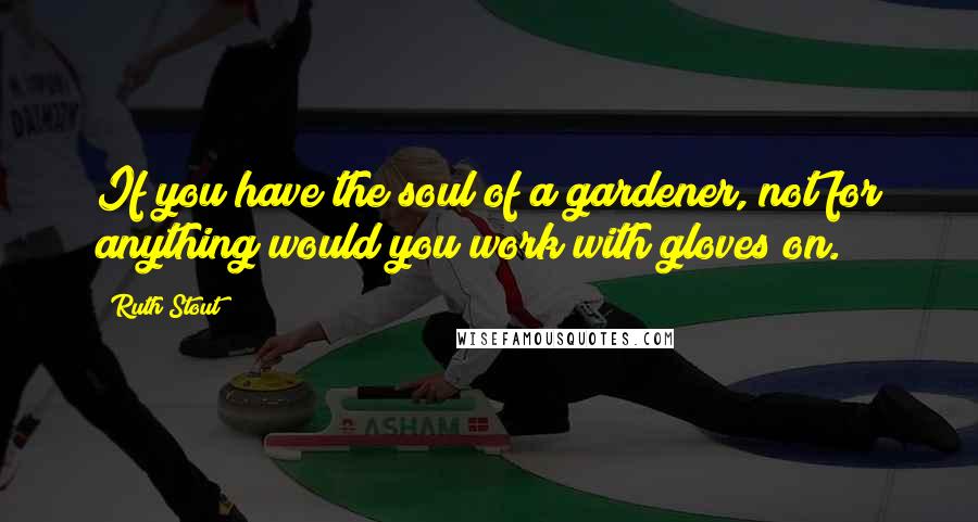 Ruth Stout Quotes: If you have the soul of a gardener, not for anything would you work with gloves on.