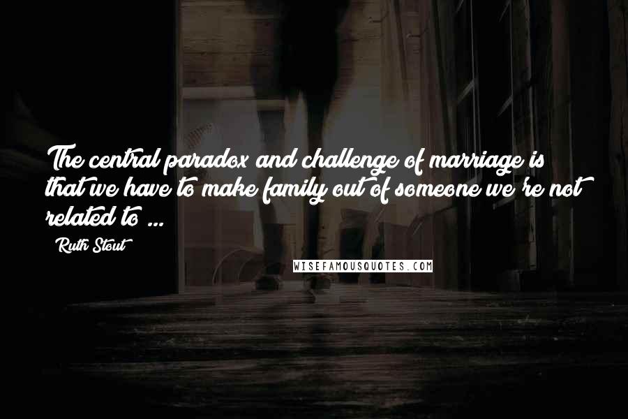 Ruth Stout Quotes: The central paradox and challenge of marriage is that we have to make family out of someone we're not related to ...