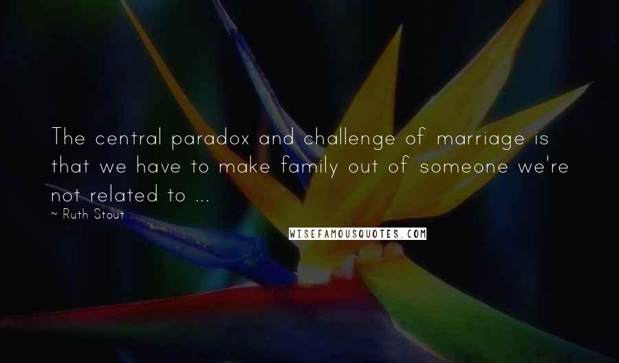 Ruth Stout Quotes: The central paradox and challenge of marriage is that we have to make family out of someone we're not related to ...