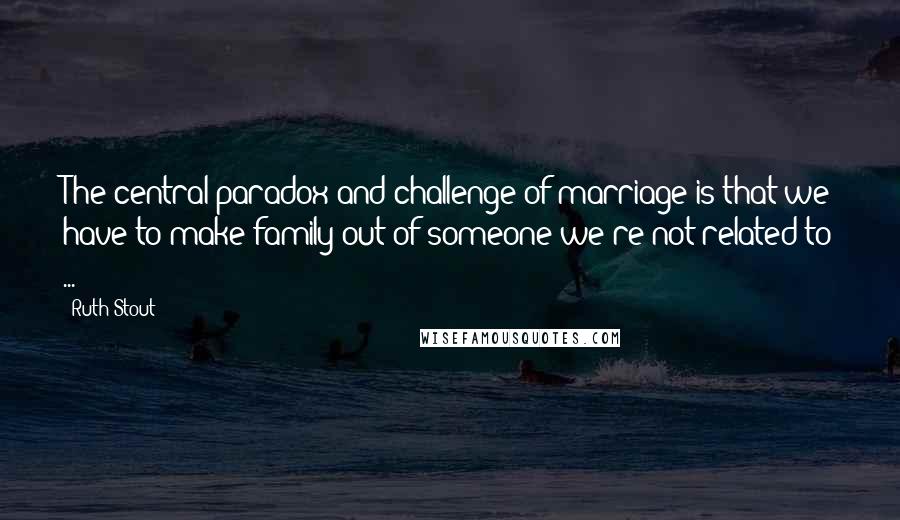 Ruth Stout Quotes: The central paradox and challenge of marriage is that we have to make family out of someone we're not related to ...