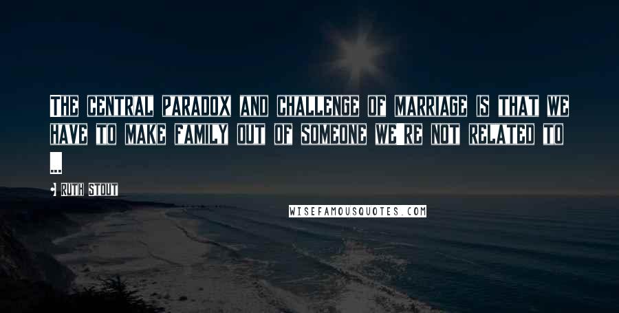 Ruth Stout Quotes: The central paradox and challenge of marriage is that we have to make family out of someone we're not related to ...