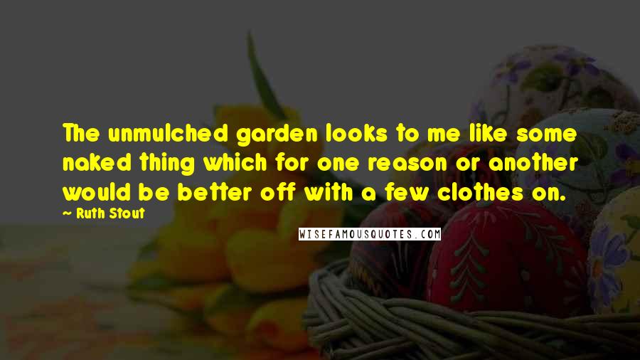 Ruth Stout Quotes: The unmulched garden looks to me like some naked thing which for one reason or another would be better off with a few clothes on.
