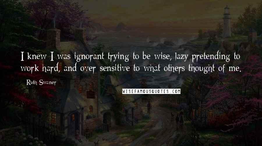 Ruth Swaner Quotes: I knew I was ignorant trying to be wise, lazy pretending to work hard, and over-sensitive to what others thought of me.