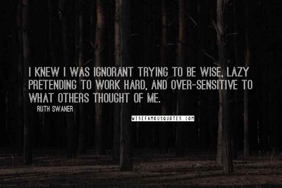 Ruth Swaner Quotes: I knew I was ignorant trying to be wise, lazy pretending to work hard, and over-sensitive to what others thought of me.
