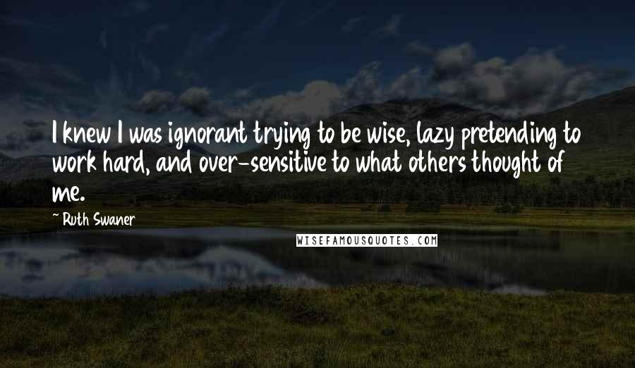 Ruth Swaner Quotes: I knew I was ignorant trying to be wise, lazy pretending to work hard, and over-sensitive to what others thought of me.