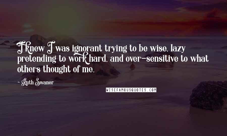 Ruth Swaner Quotes: I knew I was ignorant trying to be wise, lazy pretending to work hard, and over-sensitive to what others thought of me.