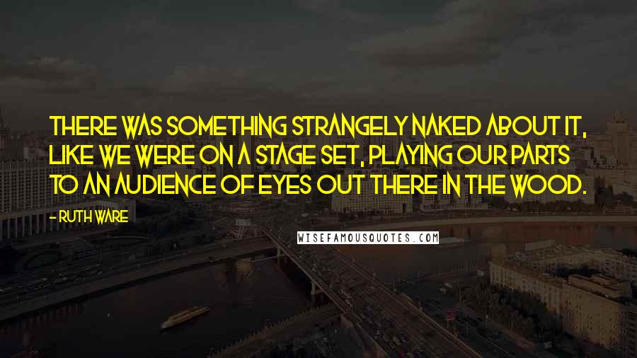 Ruth Ware Quotes: There was something strangely naked about it, like we were on a stage set, playing our parts to an audience of eyes out there in the wood.