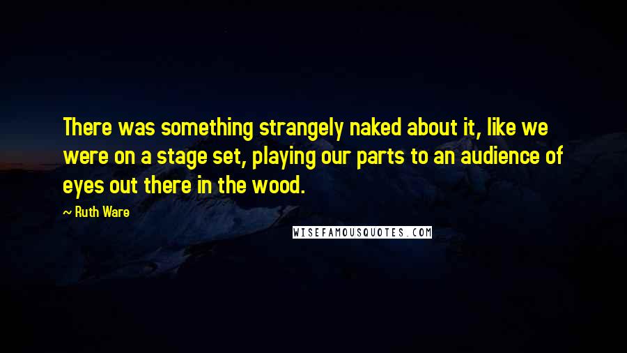 Ruth Ware Quotes: There was something strangely naked about it, like we were on a stage set, playing our parts to an audience of eyes out there in the wood.