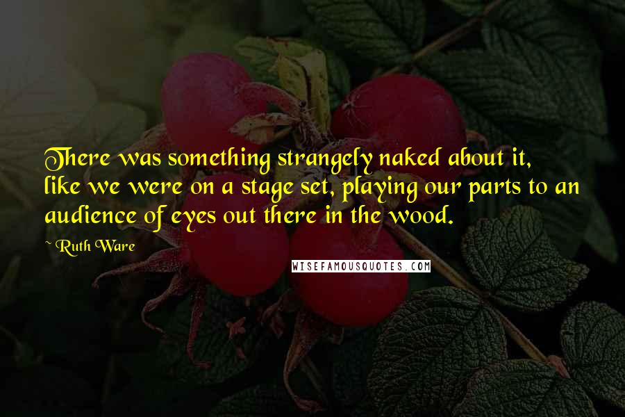 Ruth Ware Quotes: There was something strangely naked about it, like we were on a stage set, playing our parts to an audience of eyes out there in the wood.