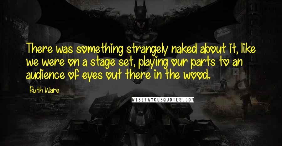 Ruth Ware Quotes: There was something strangely naked about it, like we were on a stage set, playing our parts to an audience of eyes out there in the wood.