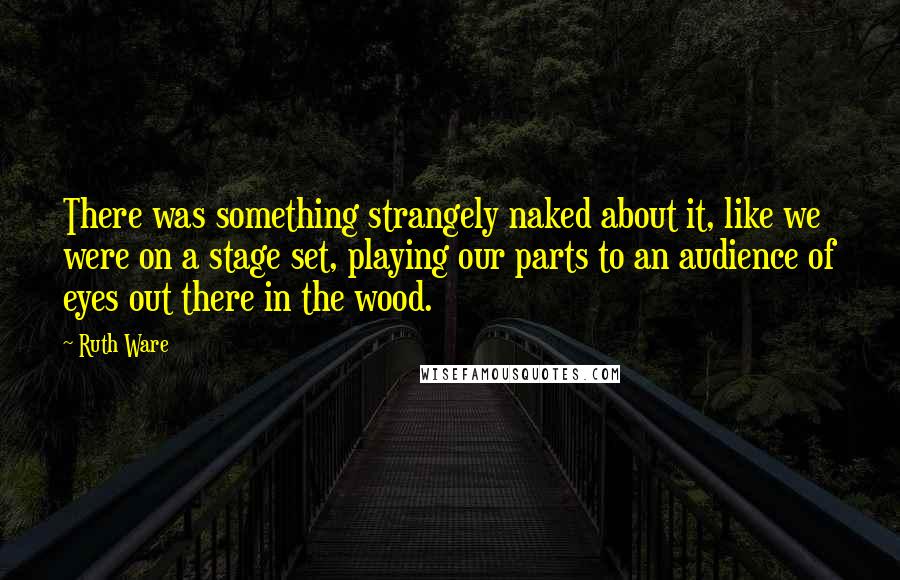 Ruth Ware Quotes: There was something strangely naked about it, like we were on a stage set, playing our parts to an audience of eyes out there in the wood.