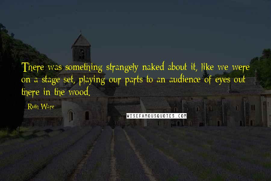 Ruth Ware Quotes: There was something strangely naked about it, like we were on a stage set, playing our parts to an audience of eyes out there in the wood.