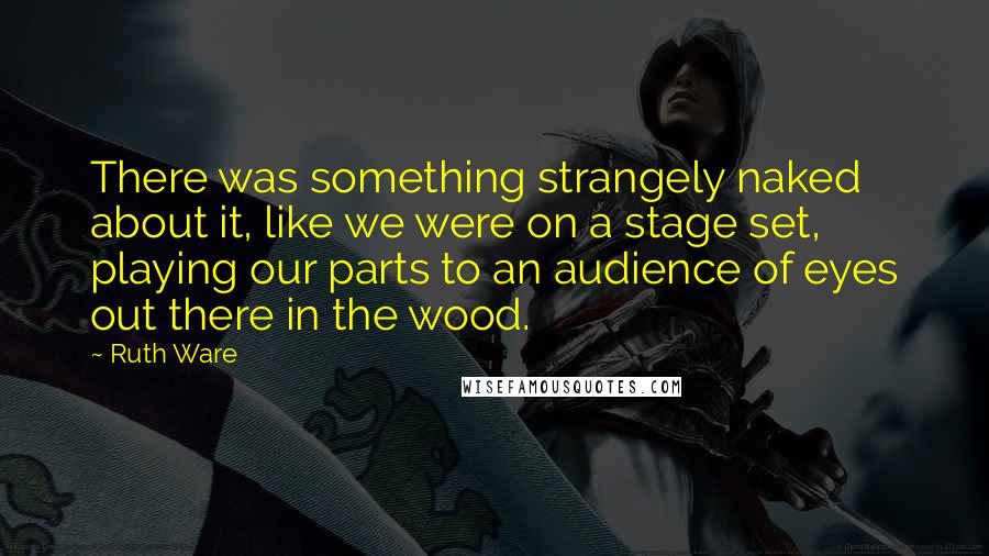 Ruth Ware Quotes: There was something strangely naked about it, like we were on a stage set, playing our parts to an audience of eyes out there in the wood.
