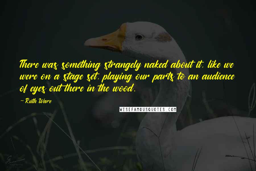 Ruth Ware Quotes: There was something strangely naked about it, like we were on a stage set, playing our parts to an audience of eyes out there in the wood.